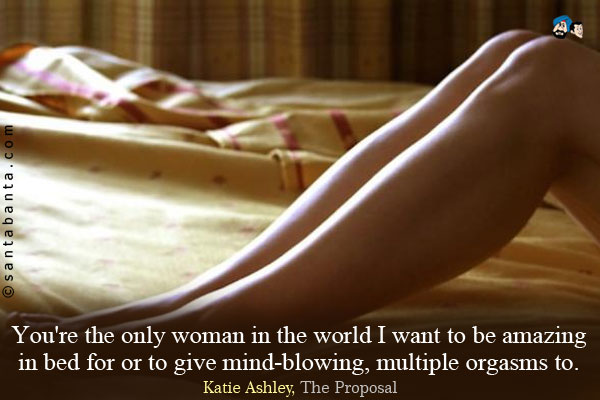 You're the only woman in the world I want to be amazing in bed for or to give mind-blowing, multiple orgasms to.