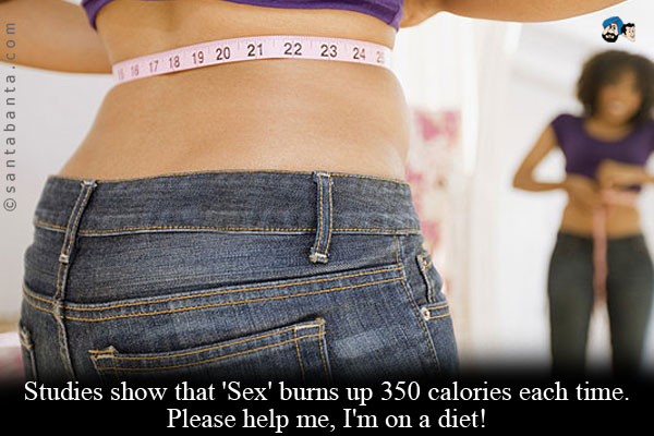 Studies show that 'Sex' burns up 350 calories each time. Please help me, I'm on a diet!