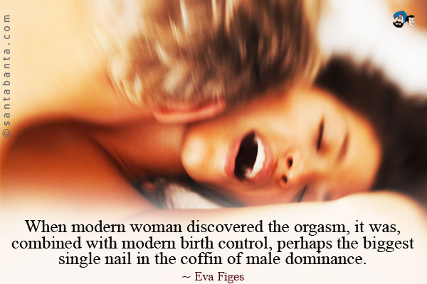 When modern woman discovered the orgasm, it was, combined with modern birth control, perhaps the biggest single nail in the coffin of male dominance.