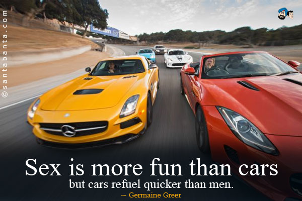 Sex is more fun than cars but cars refuel quicker than men.