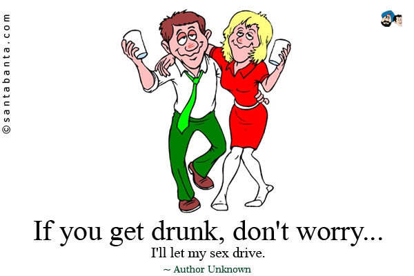 If you get drunk, don't worry... I'll let my sex drive.