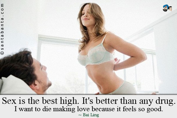 Sex is the best high. It's better than any drug. I want to die making love because it feels so good.
 
 