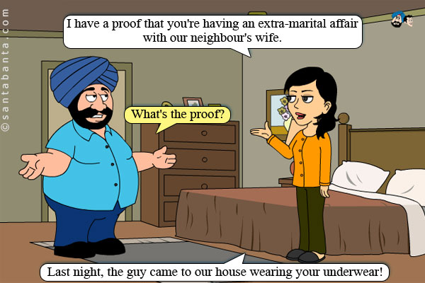 Jeeto: I have a proof that you're having an extra-marital affair with our neighbour's wife.<br />
Santa: What's the proof?<br />
Jeeto: Last night, the guy came to our house wearing your underwear!