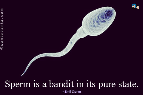 Sperm is a bandit in its pure state.