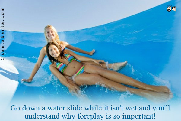 Go down a water slide while it isn't wet and you'll understand why foreplay is so important!