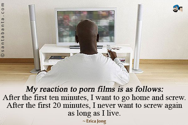 My reaction to porn films is as follows: After the first ten minutes, I want to go home and screw. After the first 20 minutes, I never want to screw again as long as I live.