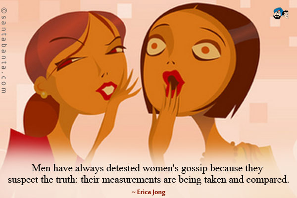 Men have always detested women's gossip because they suspect the truth: their measurements are being taken and compared.