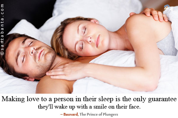 Making love to a person in their sleep is the only guarantee they'll wake up with a smile on their face.