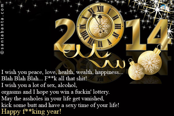 I wish you peace, love, health, wealth, happiness... Blah Blah Blah... F**k all that shit!<br />
I wish you a lot of sex, alcohol, orgasms and I hope you win a fuckin' lottery.<br />
May the assholes in your life get vanished, kick some 
butt and have a sexy time of your life!<br />
Happy f**king year!