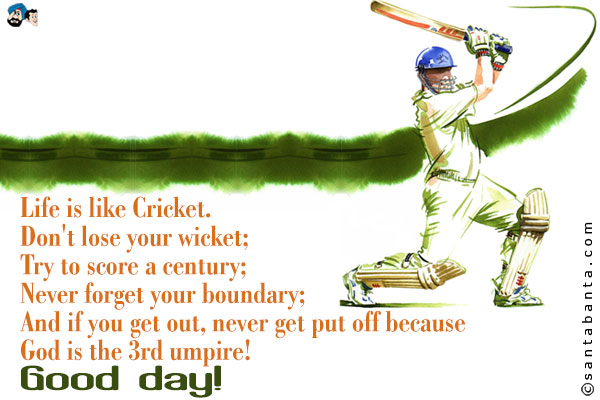 Life is like Cricket.<br />
Don't lose your wicket;<br />
Try to score a century;<br />
Never forget your boundary;<br />
And if you get out, never get put off because God is the 3rd umpire!<br />
Good day!