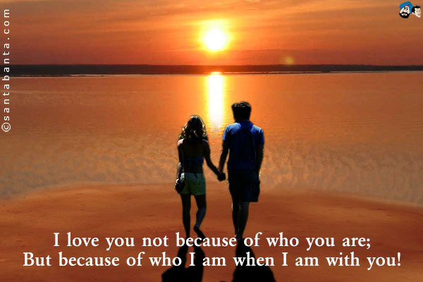 I love you not because of who you are;<br />
But because of who I am when I am with you!