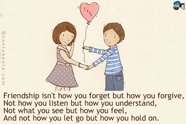 Friendship isn't how you forget but how you forgive,<br/>
Not how you listen but how you understand,<br/> 
Not what you see but how you feel,<br/>
And not how you let go but how you hold on.