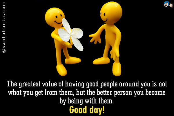 The greatest value of having good people around you is not what you get from them, but the better person you become by being with them.<br/>
Good day!