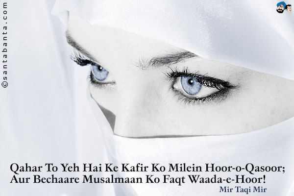 Qahar To Yeh Hai Ke Kafir Ko Milein Hoor-o-Qasoor;<br />
Aur Bechaare Musalmaan Ko Faqt Waada-e-Hoor!
<br /><br />
Translation:<br />
How cruel that Kafirs are granted houries here on earth;<br />
The poor Muslims have to wait for the promised nymphs above!