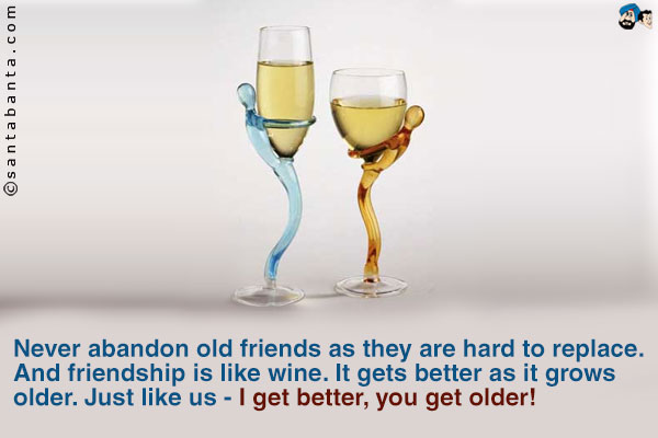 Never abandon old friends as they are hard to replace.<br />
And friendship is like wine. It gets better as it grows older. Just like  us - I get better, you get older!