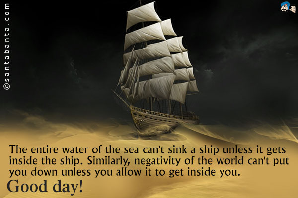 The entire water of the sea can't sink a ship unless it gets inside the ship. Similarly, negativity of the world can't put you down unless you allow it to get inside you.<br />
Good day!