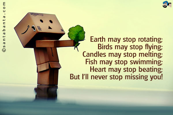 Earth may stop rotating;<br />
Birds may stop flying;<br />
Candles may stop melting;<br />
Fish may stop swimming;<br />
Heart may stop beating;<br />
But I'll never stop missing you!