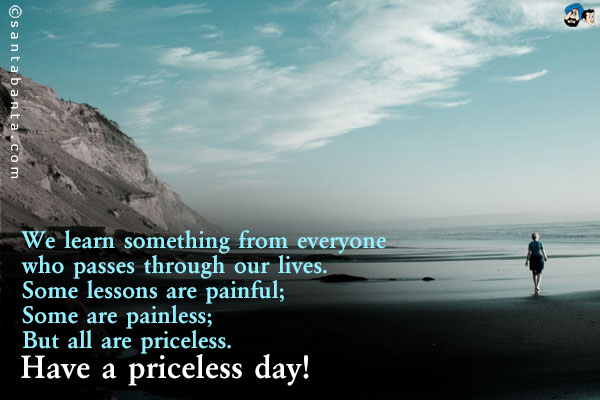 We learn something from everyone who passes through our lives.<br />
Some lessons are painful;<br />
Some are painless;<br />
But all are priceless.<br />
Have a priceless day!