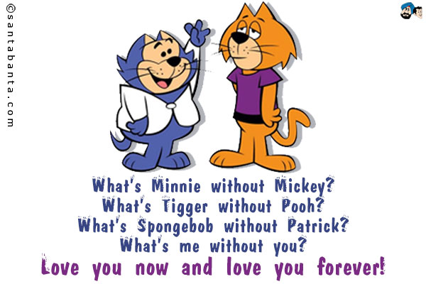 What's Minnie without Mickey?<br />
What's Tigger without Pooh?<br />
What's Spongebob without Patrick?<br />
What's me without you?<br />
Love you now and love you forever!