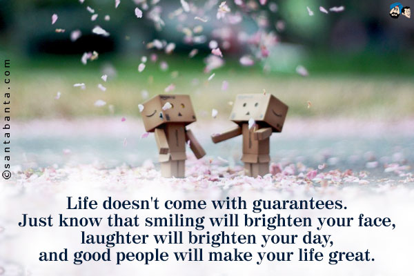 Life doesn't come with guarantees. Just know that smiling will brighten your face, laughter will brighten your day, and good people will make your life great.