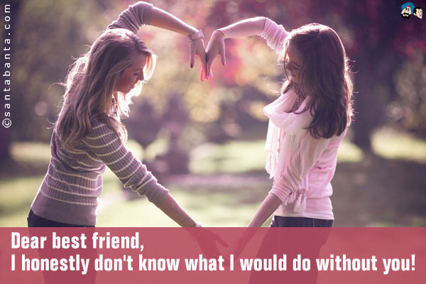 Dear best friend,<br />
I honestly don't know what I would do without you!