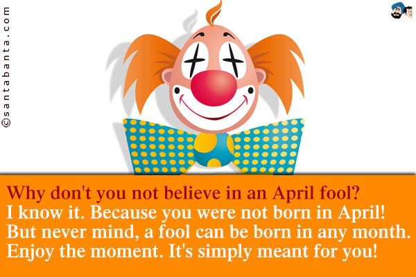 Why don't  you not believe in an April fool?<br />
I know it. Because you were not born in April! But never mind, a fool can be born in any month.<br />
Enjoy the moment. It's simply meant for you!