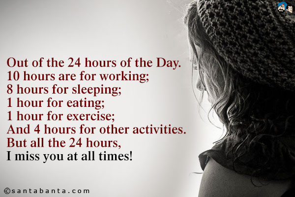 Out of the 24 hours of the Day.<br />
10 hours are for working;<br />
8 hours for sleeping;<br />
1 hour for eating;<br />
1 hour for exercise;<br />
And 4 hours for other activities.<br />
But all the 24 hours, I miss you at all times!