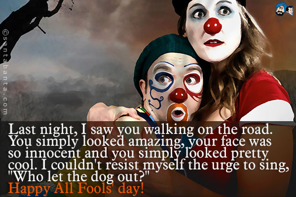 Last night, I saw you walking on the road. You simply looked amazing, your face was so innocent and you simply looked pretty cool. I couldn't resist myself the urge to sing,<br />
.<br />
..<br />
`Who let the dog out?`<br />
Happy All Fools' day!