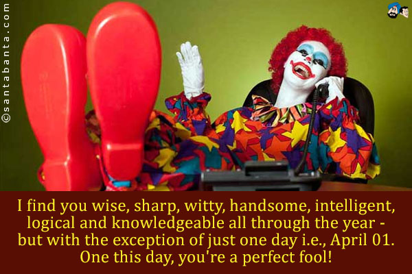 I find you wise, sharp, witty, handsome, intelligent, logical  and knowledgeable all through the year - but with the exception of just one day i.e., April 01. One this day, you're a perfect fool!