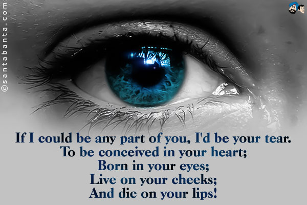 If I could be any part of you, I'd be your tear.<br />
To be conceived in your heart;<br />
Born in your eyes;<br />
Live on your cheeks;<br />
And die on your lips!
