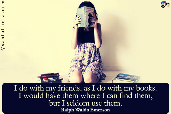 I do with my friends, as I do with my books. I would have them where I can find them, but I seldom use them.