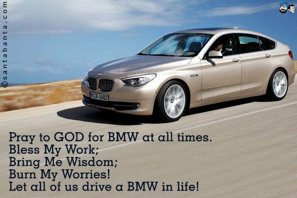 Pray to GOD for BMW at all times.<br />
Bless My Work;<br />
Bring Me Wisdom;<br />
Burn My Worries!<br />
Let all of us drive a BMW  in life!