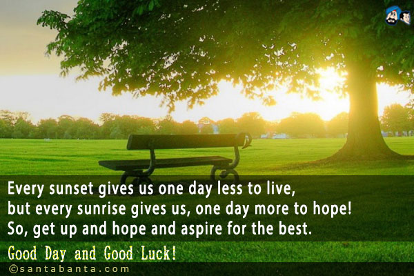 Every sunset gives us one day less to live, but every sunrise gives us, one day more to hope! So, get up and hope and aspire for the best.<br />
Good Day and Good Luck!
