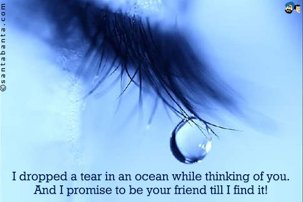 I dropped a tear in an ocean while thinking of you. And I promise to be your friend till I find it!