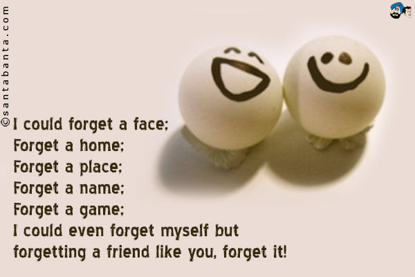 I could forget a face;<br />
Forget a home;<br />
Forget a place;<br />
Forget a name;<br />
Forget a game;<br />
I could even forget myself but forgetting a friend like you, forget it!