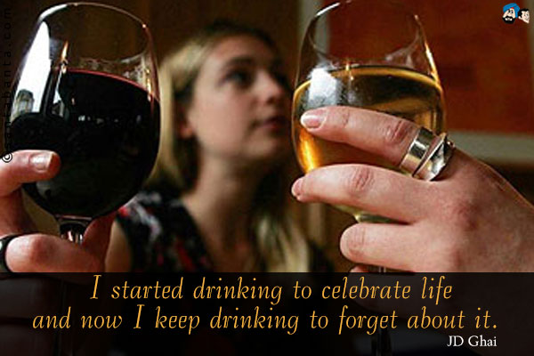 I started drinking to celebrate life and now I keep drinking to forget about it.