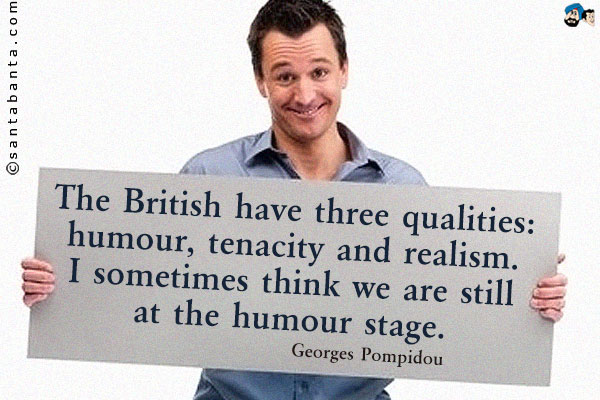 The British have three qualities: humour, tenacity and realism. I sometimes think we are still at the humour stage.