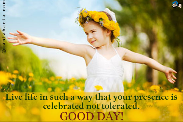 Live life in such a way that your presence is celebrated not tolerated.<br />
Good day!