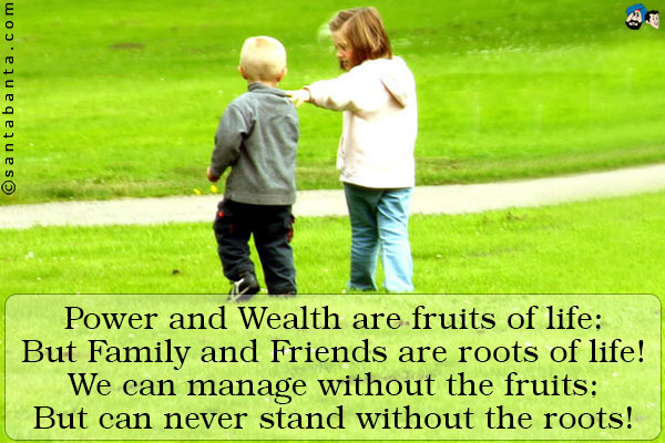 Power and Wealth are fruits of life;<br />
But Family and Friends are roots of life!<br />
We can manage without the fruits;<br />
But can never stand without the roots!