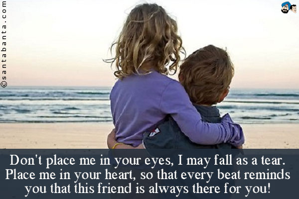 Don't place me in your eyes, I may fall as a tear.<br />
Place me in your heart, so that every beat reminds you that 
this friend is always there for you!