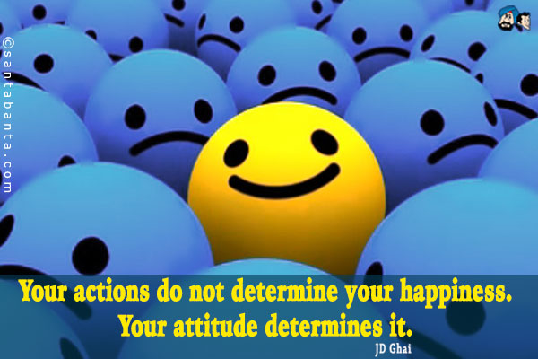 Your actions do not determine your happiness. Your attitude determines it.