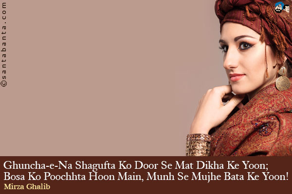 Ghuncha-e-Na Shagufta Ko Door Se Mat Dikha Ke Yoon;<br />
Bosa Ko Poochhta Hoon Main, Munh Se Mujhe Bata Ke Yoon!<br /><br />
Ghuncha-e-Na = Show me not<br />
Shagufta = Far<br />
Bosa + Kiss