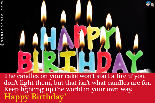 The candles on your cake won't start a fire if you don't light them, but that isn't what candles are for.<br />
Keep lighting up the world in your own way. Happy Birthday!