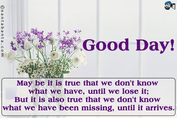 May be it is true that we don't know what we have, until we lose it;<br />
But it is also true that we don't know what we have been missing, until it arrives.<br />
Good Day!