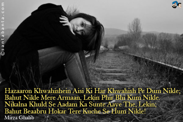 Hazaaron Khwahishein Aisi Ki Har Khwahish Pe Dum Nikle;<br />
Bahut Nikle Mere Armaan, Lekin Phir Bhi Kum Nikle.<br />
Nikalna Khuld Se Aadam Ka Sunte Aaye The, Lekin;<br />
Bahut Beaabru Hokar Tere Kuche Se Hum Nikle!
