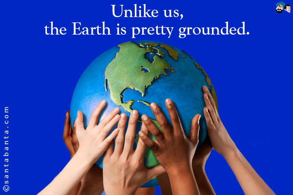 Unlike us, the Earth is pretty grounded.