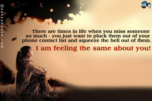 There are times in life when you miss someone so much - you just want to pluck them out of your phone contact list and squeeze the hell out of them.<br />
I am feeling the same about you!