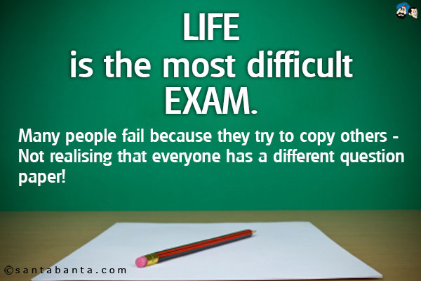 Life is the most difficult exam.<br />
Many people fail because they try to copy others - Not realising that everyone has a different question paper!