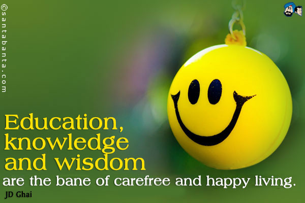 Education, knowledge and wisdom are the bane of carefree and happy living.