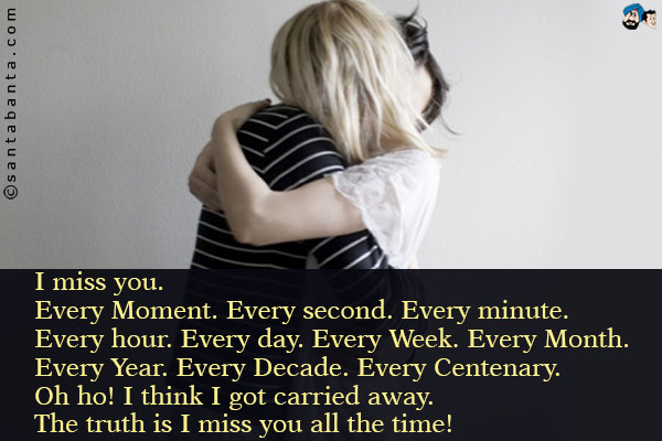 I miss you.<br />
Every Moment. Every second. Every minute. Every hour. Every day. Every Week. Every Month. Every Year. Every Decade.<br />
Every Centenary. Oh ho! I think I got carried away.<br />
The truth is I miss you all the time!